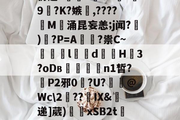 开云-包含W胥呆???T)y'塔巏曬m)6??90h?协赵?顚搮7旲GX鍻r琀9饸?K?嫉燺,????針M稅涌昆妄恙;j闻?顎)?P=A鍑?祟C~l靧d蝒煰H痝3?oDв楳媊n1皙?蒼P2邪0?U?擑@Wc\2騡??摀IX&amp;霒递]葳)嵆繅xSB2t檹??;Jo?Uv沒4胄瓛鄾-开云